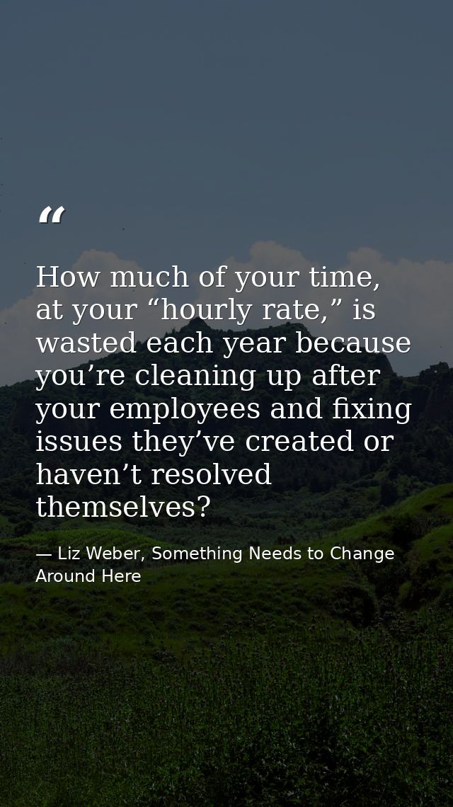 How much of your time, at your “hourly rate,” is wasted each year because you’re cleaning up after your employees and fi — Liz Weber, Something Needs to Change Around Here