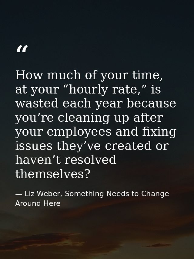 How much of your time, at your “hourly rate,” is wasted each year because you’re cleaning up after your employees and fi — Liz Weber, Something Needs to Change Around Here