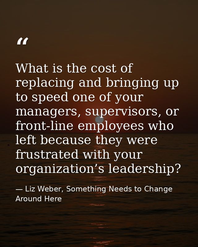 What is the cost of replacing and bringing up to speed one of your managers, supervisors, or front-line employees who le — Liz Weber, Something Needs to Change Around Here