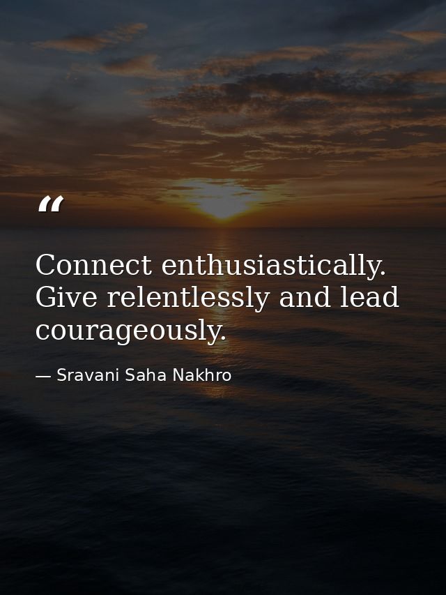 Connect enthusiastically. Give relentlessly and lead courageously. — Sravani Saha Nakhro