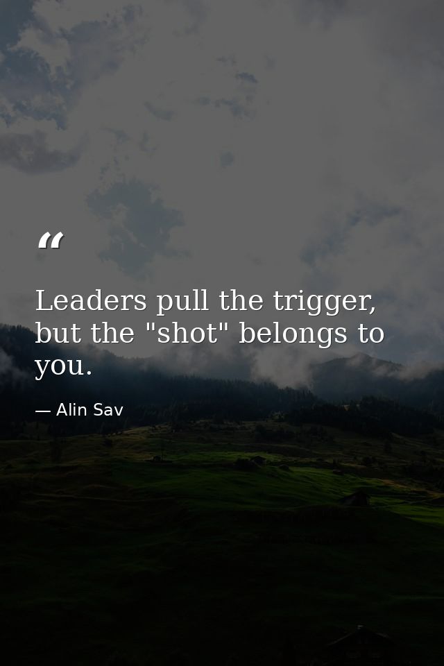 Leaders pull the trigger, but the "shot" belongs to you. — Alin Sav