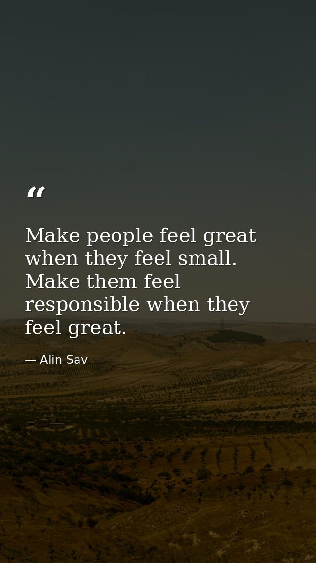 Make people feel great when they feel small. Make them feel responsible when they feel great. — Alin Sav