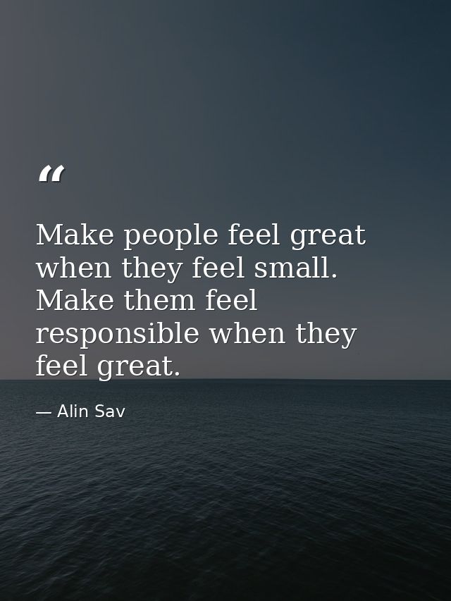 Make people feel great when they feel small. Make them feel responsible when they feel great. — Alin Sav