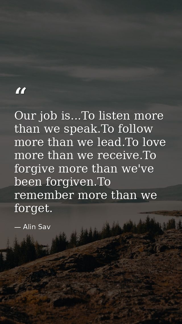 Our job is...To listen more than we speak.To follow more than we lead.To love more than we receive.To forgive more than  — Alin Sav