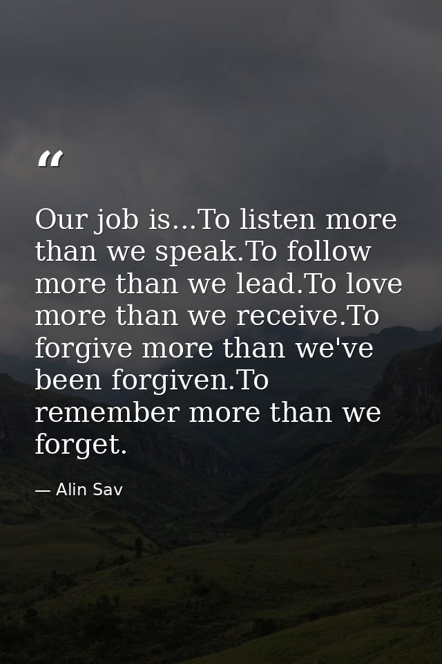 Our job is...To listen more than we speak.To follow more than we lead.To love more than we receive.To forgive more than  — Alin Sav