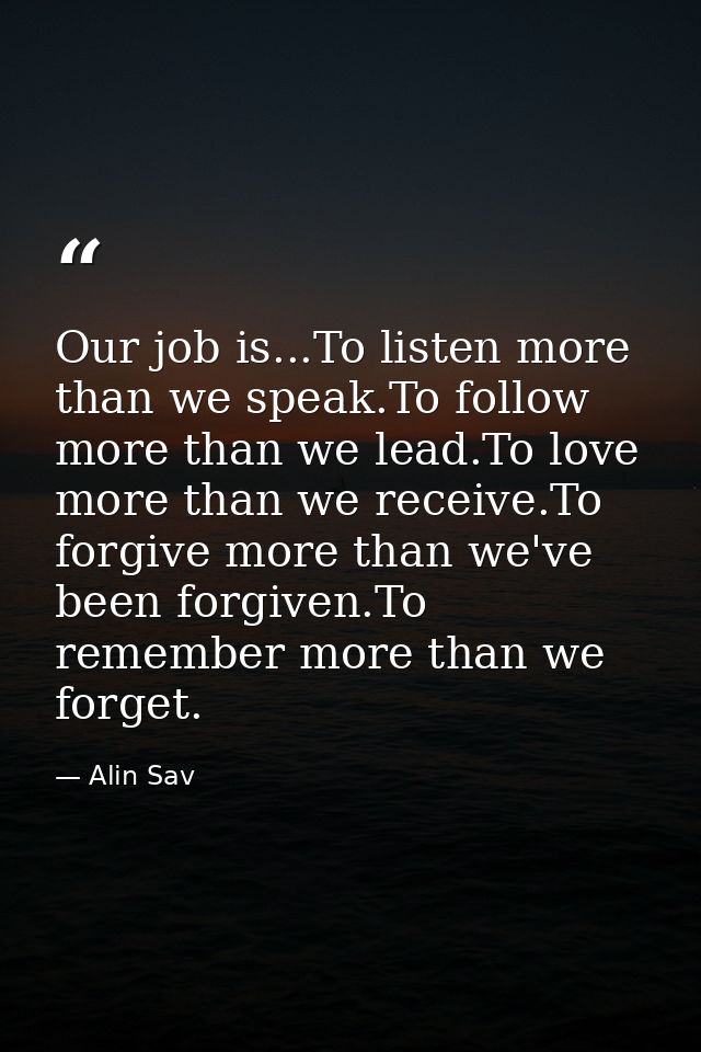 Our job is...To listen more than we speak.To follow more than we lead.To love more than we receive.To forgive more than  — Alin Sav
