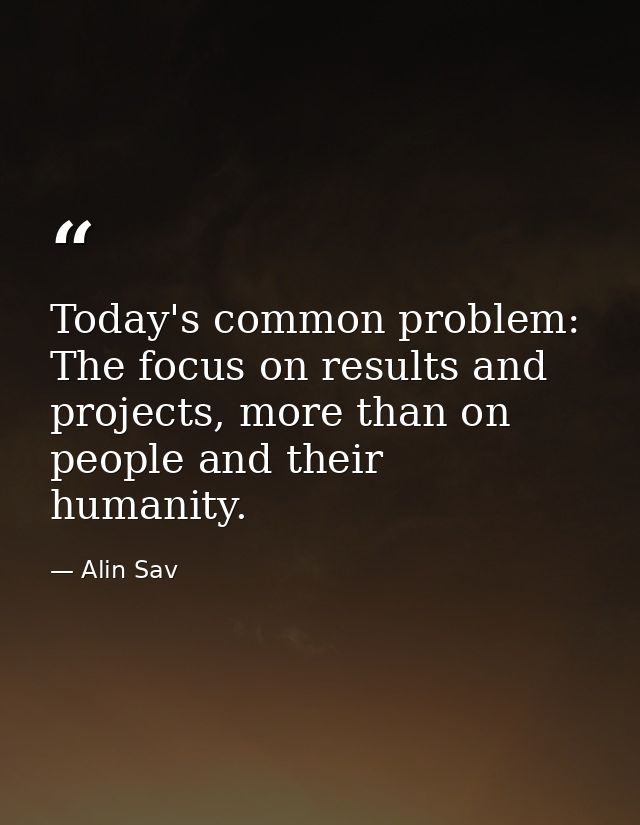Today's common problem: The focus on results and projects, more than on people and their humanity. — Alin Sav