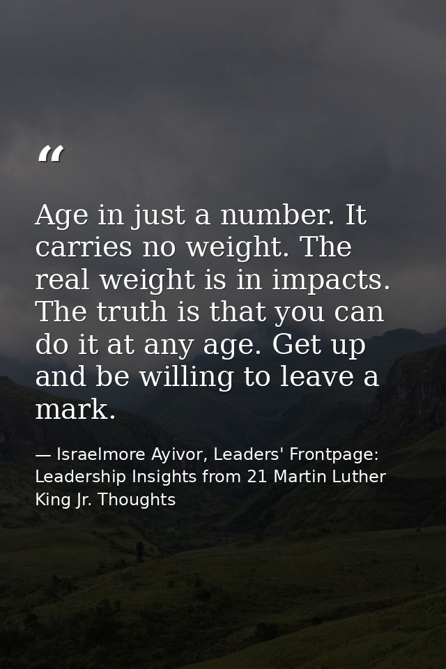 Age in just a number. It carries no weight. The real weight is in impacts. The truth is that you can do it at any age. G — Israelmore Ayivor, Leaders' Frontpage: Leadership Insights from 21 Martin Luther King Jr. Thoughts
