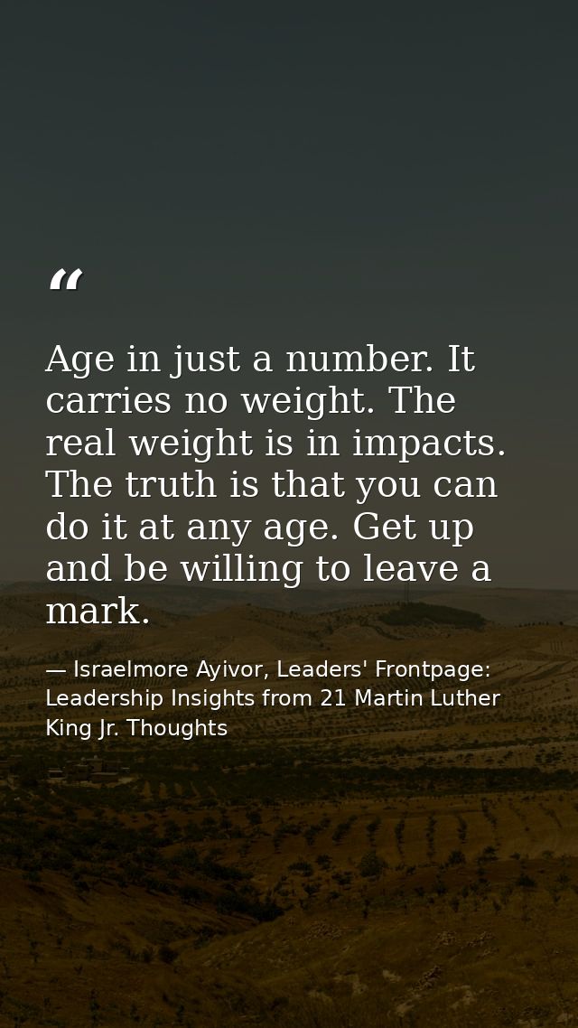 Age in just a number. It carries no weight. The real weight is in impacts. The truth is that you can do it at any age. G — Israelmore Ayivor, Leaders' Frontpage: Leadership Insights from 21 Martin Luther King Jr. Thoughts