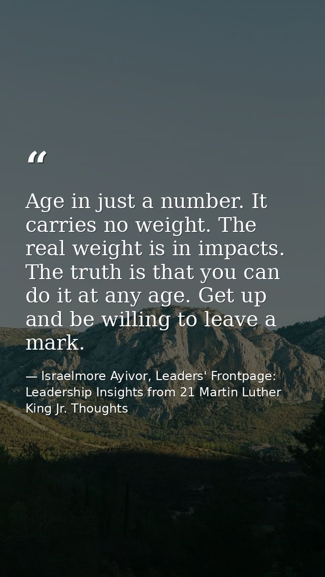 Age in just a number. It carries no weight. The real weight is in impacts. The truth is that you can do it at any age. G — Israelmore Ayivor, Leaders' Frontpage: Leadership Insights from 21 Martin Luther King Jr. Thoughts