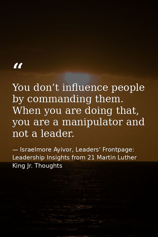 You don’t influence people by commanding them. When you are doing that, you are a manipulator and not a leader. — Israelmore Ayivor, Leaders' Frontpage: Leadership Insights from 21 Martin Luther King Jr. Thoughts