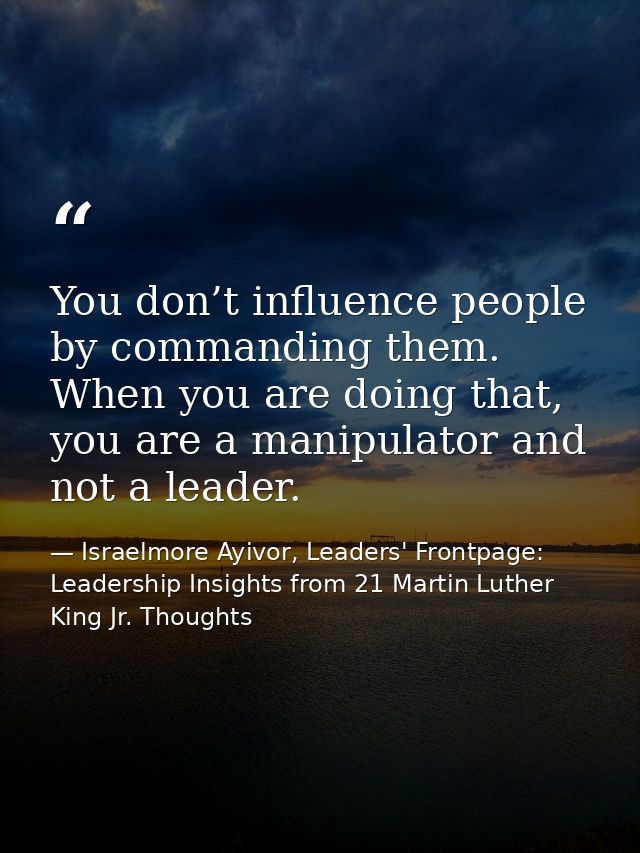 You don’t influence people by commanding them. When you are doing that, you are a manipulator and not a leader. — Israelmore Ayivor, Leaders' Frontpage: Leadership Insights from 21 Martin Luther King Jr. Thoughts