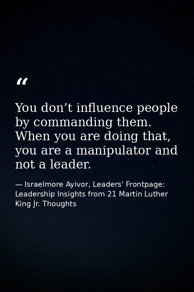 You don’t influence people by commanding them. When you are doing that, you are a manipulator and not a leader. — Israelmore Ayivor, Leaders' Frontpage: Leadership Insights from 21 Martin Luther King Jr. Thoughts
