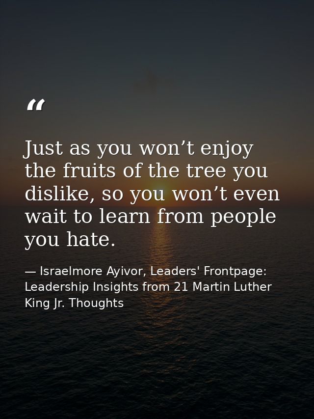 Just as you won’t enjoy the fruits of the tree you dislike, so you won’t even wait to learn from people you hate. — Israelmore Ayivor, Leaders' Frontpage: Leadership Insights from 21 Martin Luther King Jr. Thoughts