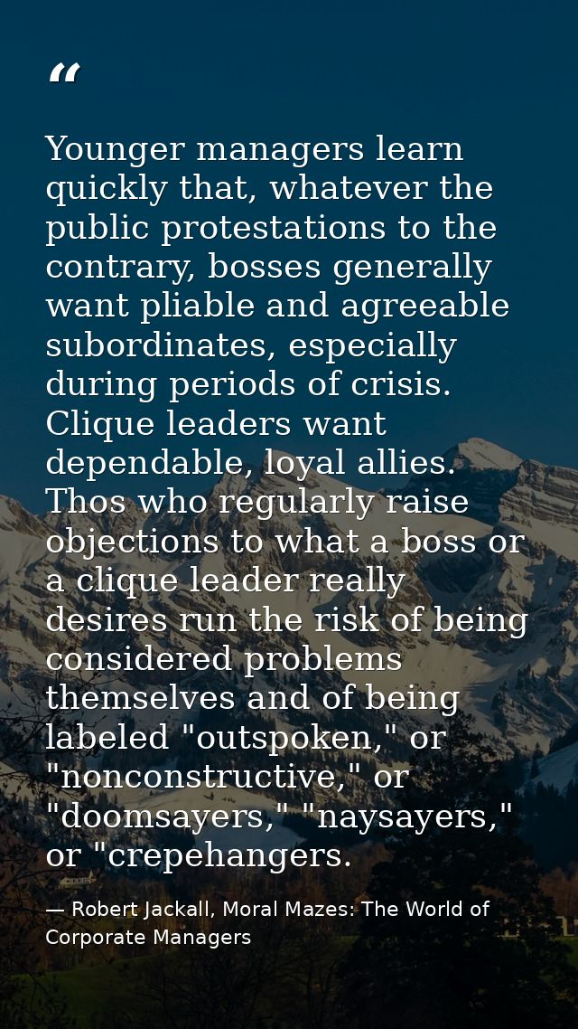 Younger managers learn quickly that, whatever the public protestations to the contrary, bosses generally want pliable an — Robert Jackall, Moral Mazes: The World of Corporate Managers