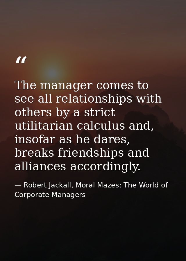 The manager comes to see all relationships with others by a strict utilitarian calculus and, insofar as he dares, breaks — Robert Jackall, Moral Mazes: The World of Corporate Managers