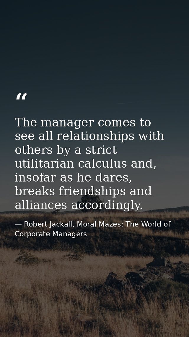 The manager comes to see all relationships with others by a strict utilitarian calculus and, insofar as he dares, breaks — Robert Jackall, Moral Mazes: The World of Corporate Managers