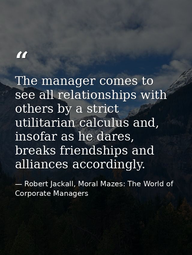 The manager comes to see all relationships with others by a strict utilitarian calculus and, insofar as he dares, breaks — Robert Jackall, Moral Mazes: The World of Corporate Managers