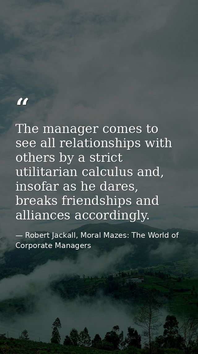 The manager comes to see all relationships with others by a strict utilitarian calculus and, insofar as he dares, breaks — Robert Jackall, Moral Mazes: The World of Corporate Managers