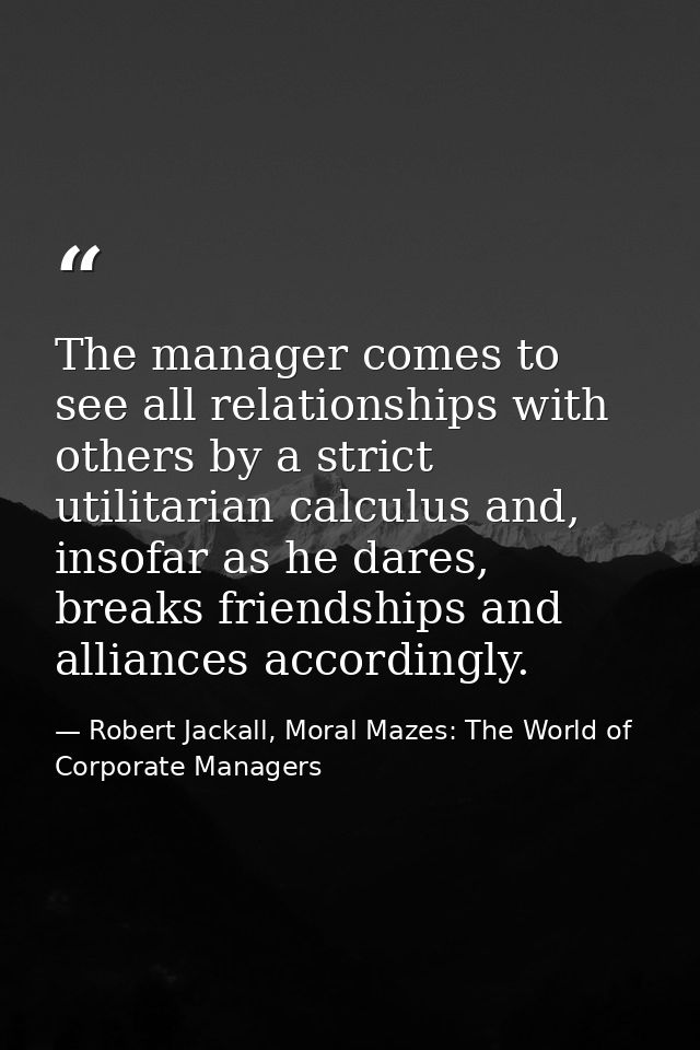The manager comes to see all relationships with others by a strict utilitarian calculus and, insofar as he dares, breaks — Robert Jackall, Moral Mazes: The World of Corporate Managers