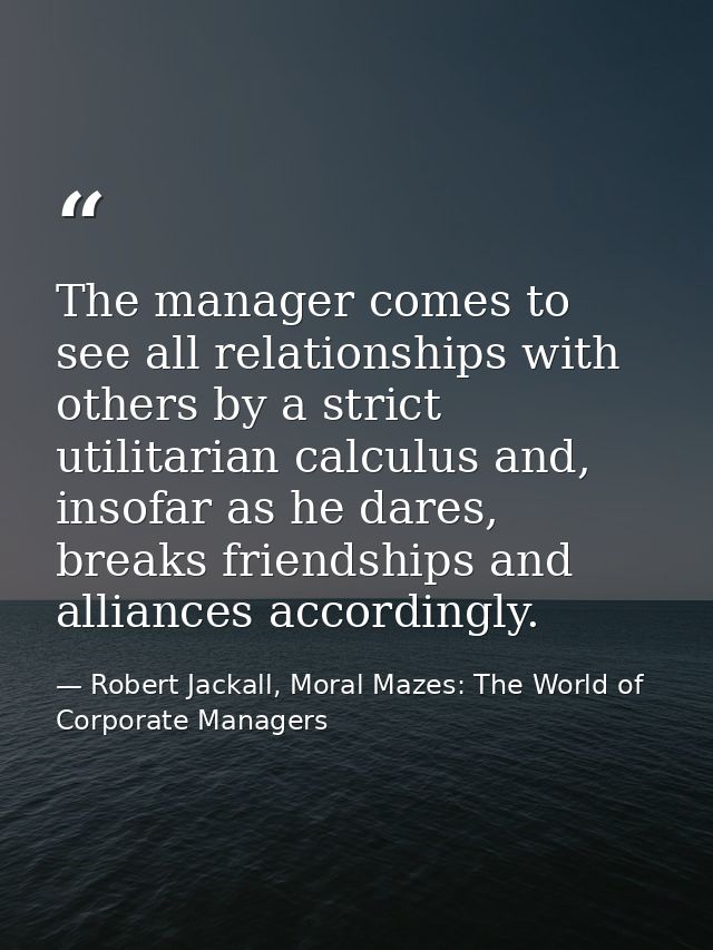The manager comes to see all relationships with others by a strict utilitarian calculus and, insofar as he dares, breaks — Robert Jackall, Moral Mazes: The World of Corporate Managers