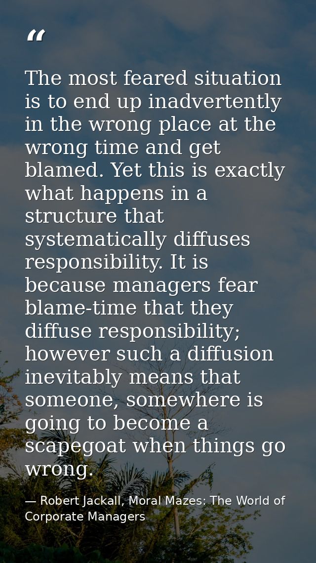 The most feared situation is to end up inadvertently in the wrong place at the wrong time and get blamed. Yet this is ex — Robert Jackall, Moral Mazes: The World of Corporate Managers