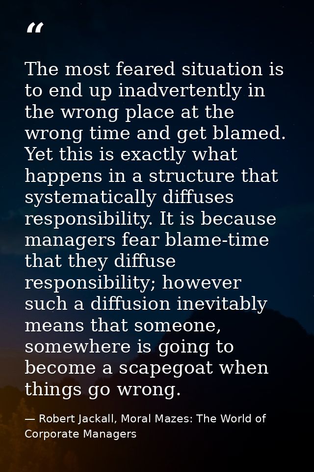 The most feared situation is to end up inadvertently in the wrong place at the wrong time and get blamed. Yet this is ex — Robert Jackall, Moral Mazes: The World of Corporate Managers