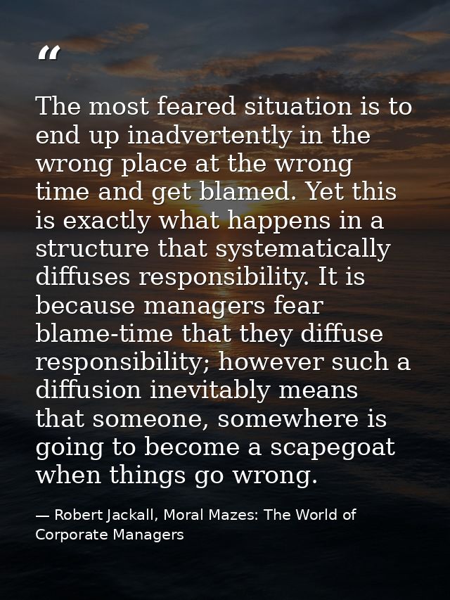 The most feared situation is to end up inadvertently in the wrong place at the wrong time and get blamed. Yet this is ex — Robert Jackall, Moral Mazes: The World of Corporate Managers