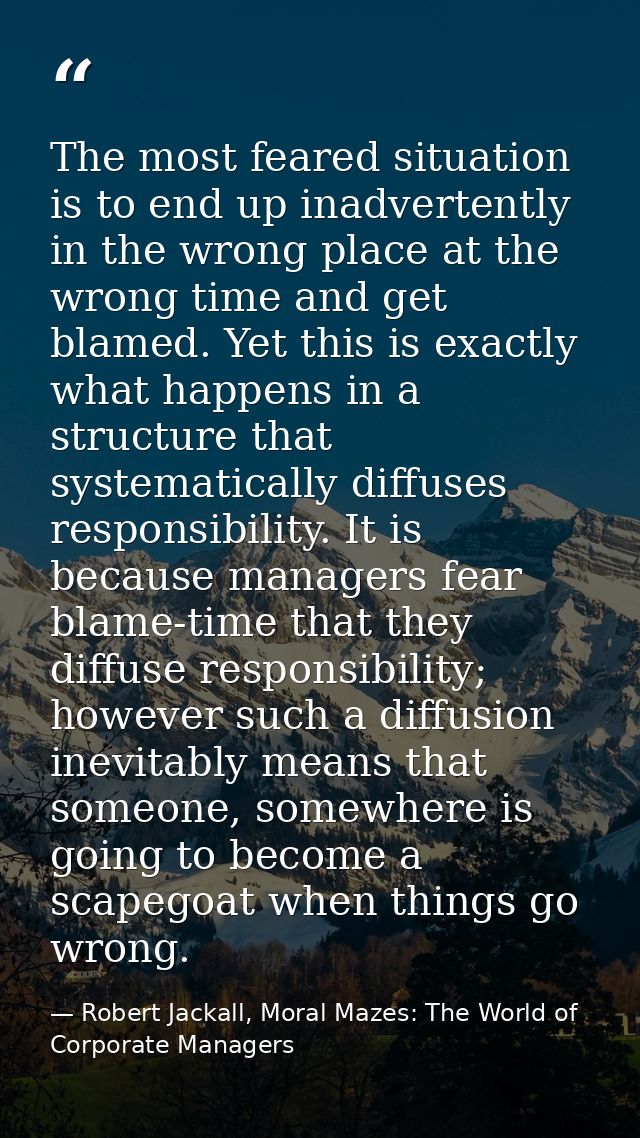The most feared situation is to end up inadvertently in the wrong place at the wrong time and get blamed. Yet this is ex — Robert Jackall, Moral Mazes: The World of Corporate Managers