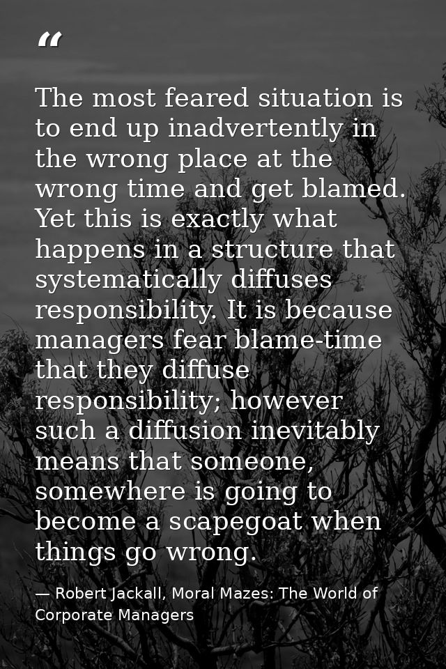 The most feared situation is to end up inadvertently in the wrong place at the wrong time and get blamed. Yet this is ex — Robert Jackall, Moral Mazes: The World of Corporate Managers