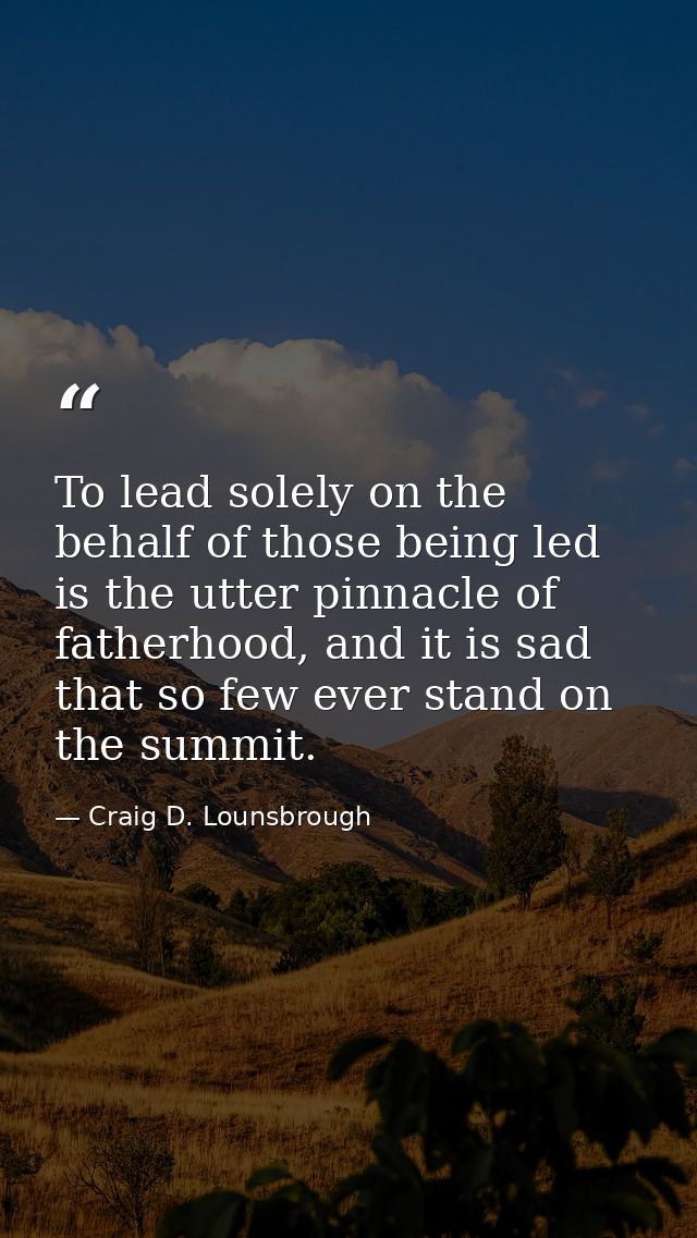 To lead solely on the behalf of those being led is the utter pinnacle of fatherhood, and it is sad that so few ever stan — Craig D. Lounsbrough