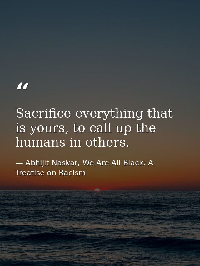 Sacrifice everything that is yours, to call up the humans in others. — Abhijit Naskar, We Are All Black: A Treatise on Racism