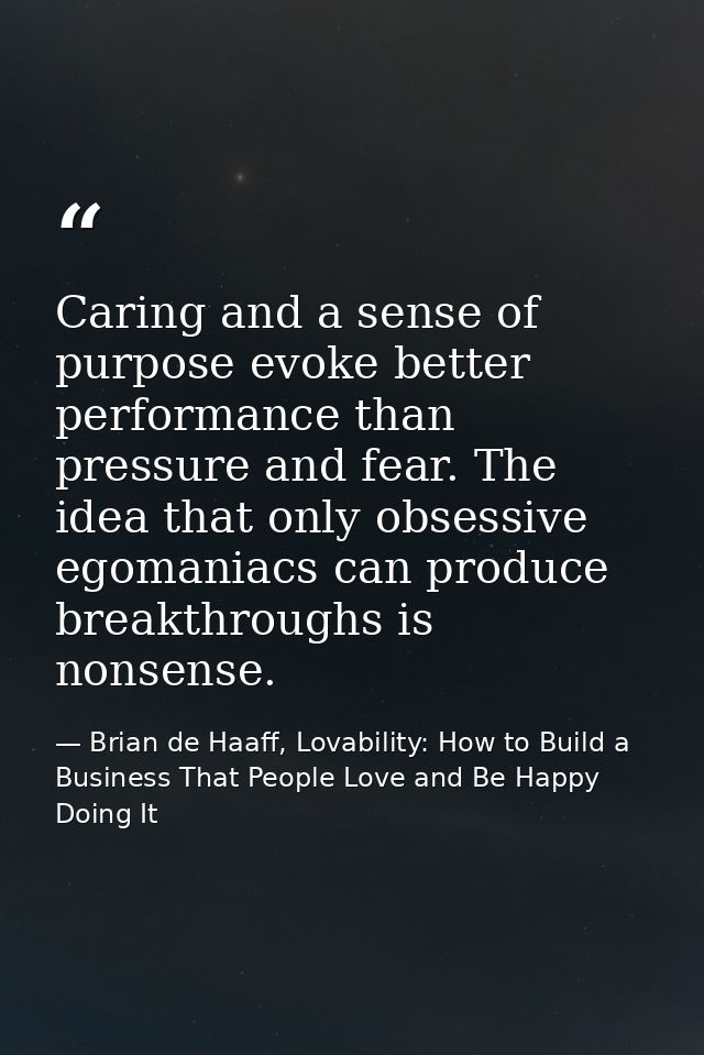 Caring and a sense of purpose evoke better performance than pressure and fear. The idea that only obsessive egomaniacs c — Brian de Haaff, Lovability: How to Build a Business That People Love and Be Happy Doing It