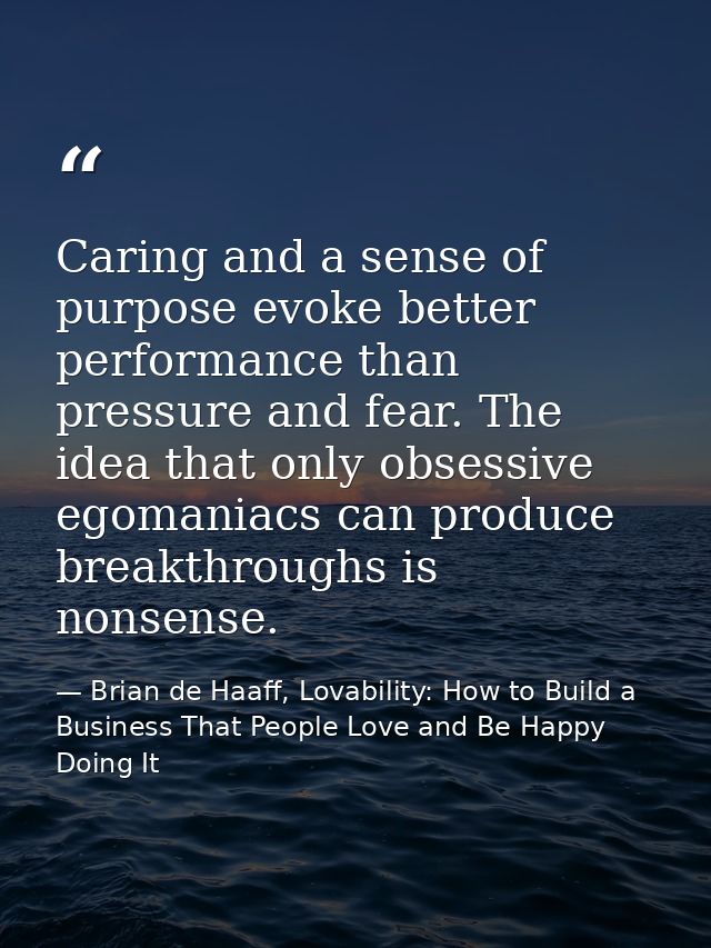 Caring and a sense of purpose evoke better performance than pressure and fear. The idea that only obsessive egomaniacs c — Brian de Haaff, Lovability: How to Build a Business That People Love and Be Happy Doing It