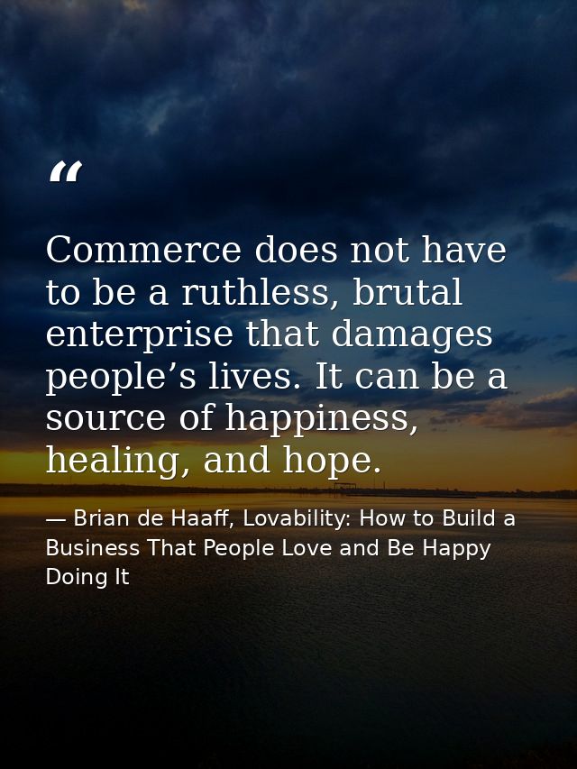 Commerce does not have to be a ruthless, brutal enterprise that damages people’s lives. It can be a source of happiness, — Brian de Haaff, Lovability: How to Build a Business That People Love and Be Happy Doing It