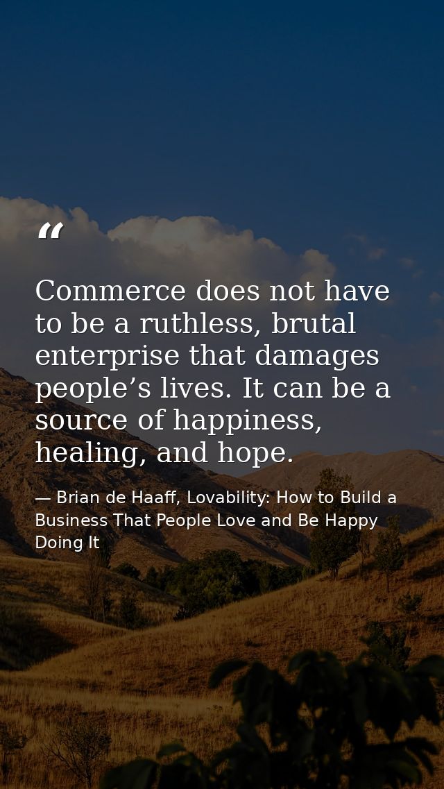 Commerce does not have to be a ruthless, brutal enterprise that damages people’s lives. It can be a source of happiness, — Brian de Haaff, Lovability: How to Build a Business That People Love and Be Happy Doing It