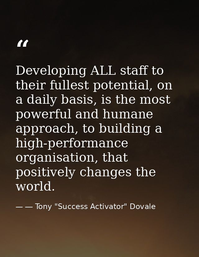 Developing ALL staff to their fullest potential, on a daily basis, is the most powerful and humane approach, to building — ― Tony "Success Activator" Dovale