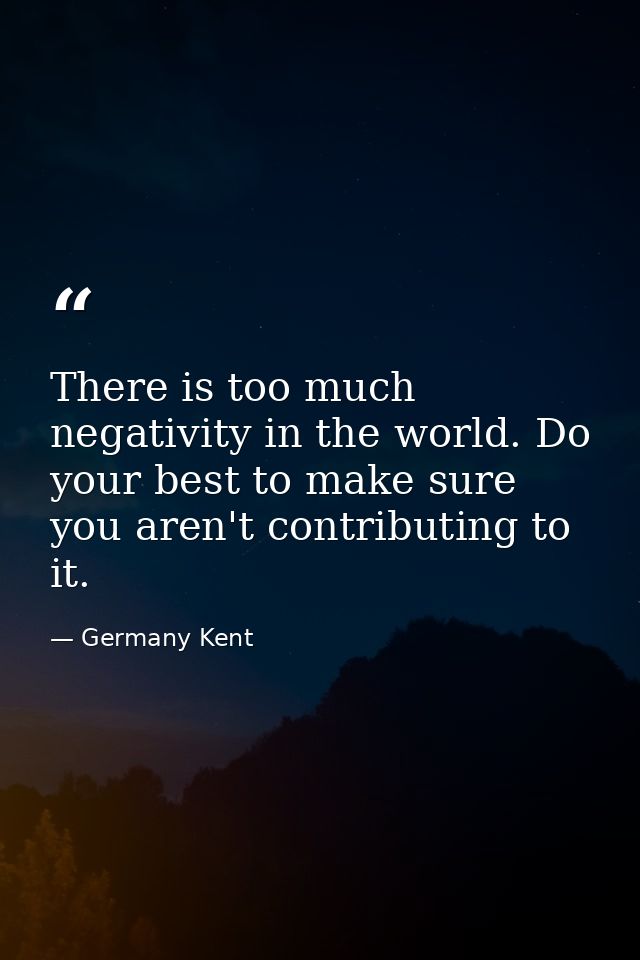 There is too much negativity in the world. Do your best to make sure you aren't contributing to it. — Germany Kent