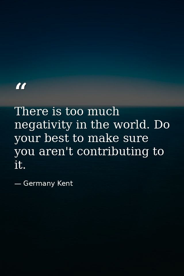 There is too much negativity in the world. Do your best to make sure you aren't contributing to it. — Germany Kent