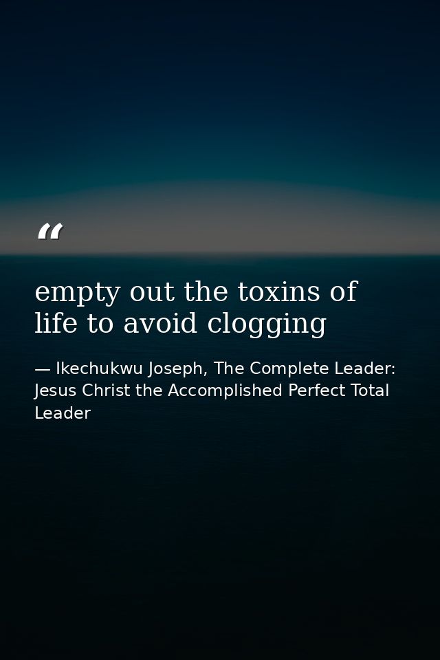 empty out the toxins of life to avoid clogging — Ikechukwu Joseph, The Complete Leader: Jesus Christ the Accomplished Perfect Total Leader