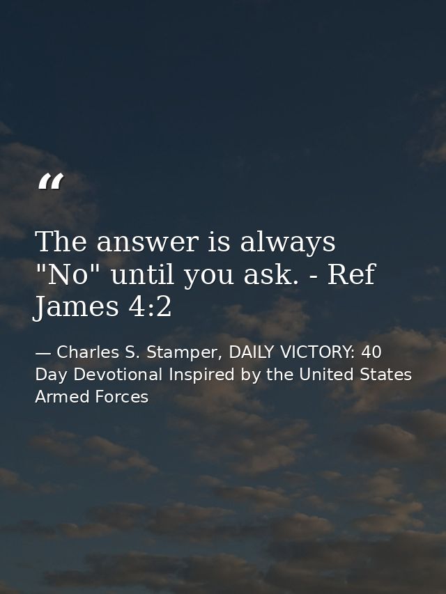 The answer is always "No" until you ask. - Ref James 4:2 — Charles S. Stamper, DAILY VICTORY: 40 Day Devotional Inspired by the United States Armed Forces