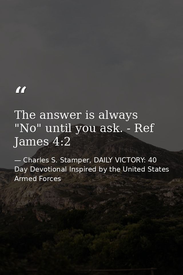 The answer is always "No" until you ask. - Ref James 4:2 — Charles S. Stamper, DAILY VICTORY: 40 Day Devotional Inspired by the United States Armed Forces