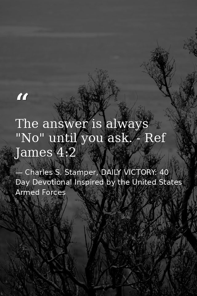 The answer is always "No" until you ask. - Ref James 4:2 — Charles S. Stamper, DAILY VICTORY: 40 Day Devotional Inspired by the United States Armed Forces