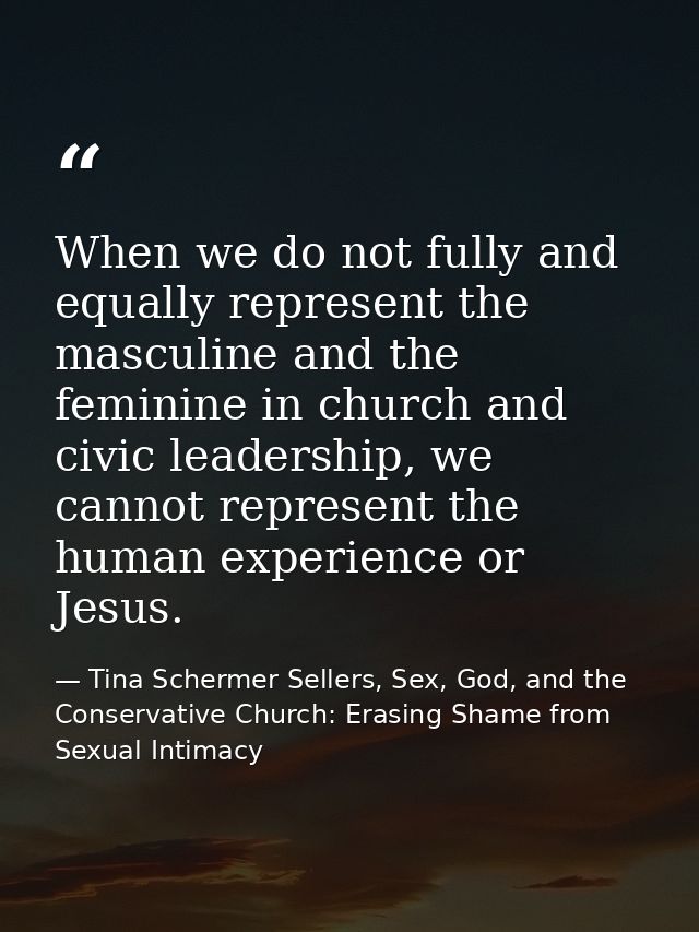 When we do not fully and equally represent the masculine and the feminine in church and civic leadership, we cannot repr — Tina Schermer Sellers, Sex, God, and the Conservative Church: Erasing Shame from Sexual Intimacy