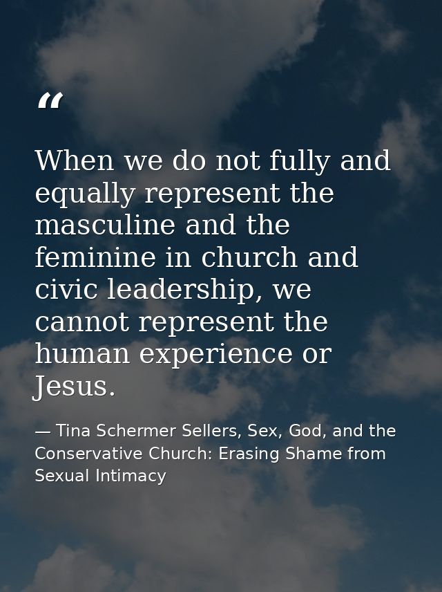 When we do not fully and equally represent the masculine and the feminine in church and civic leadership, we cannot repr — Tina Schermer Sellers, Sex, God, and the Conservative Church: Erasing Shame from Sexual Intimacy