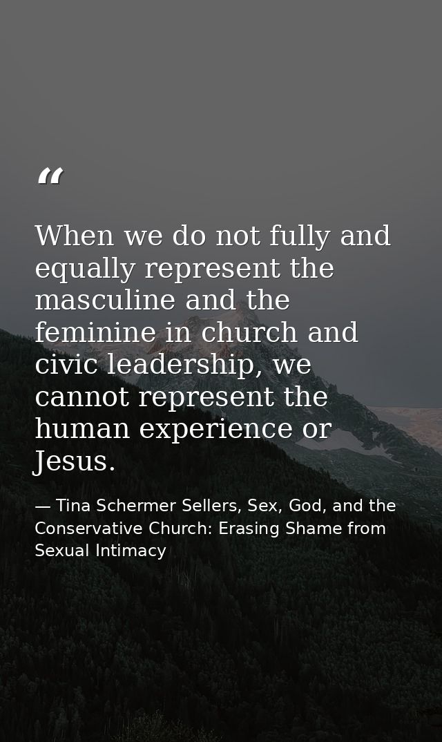When we do not fully and equally represent the masculine and the feminine in church and civic leadership, we cannot repr — Tina Schermer Sellers, Sex, God, and the Conservative Church: Erasing Shame from Sexual Intimacy