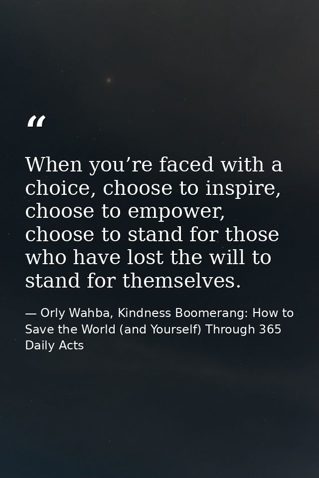 When you’re faced with a choice, choose to inspire, choose to empower, choose to stand for those who have lost the will  — Orly Wahba, Kindness Boomerang: How to Save the World (and Yourself) Through 365 Daily Acts