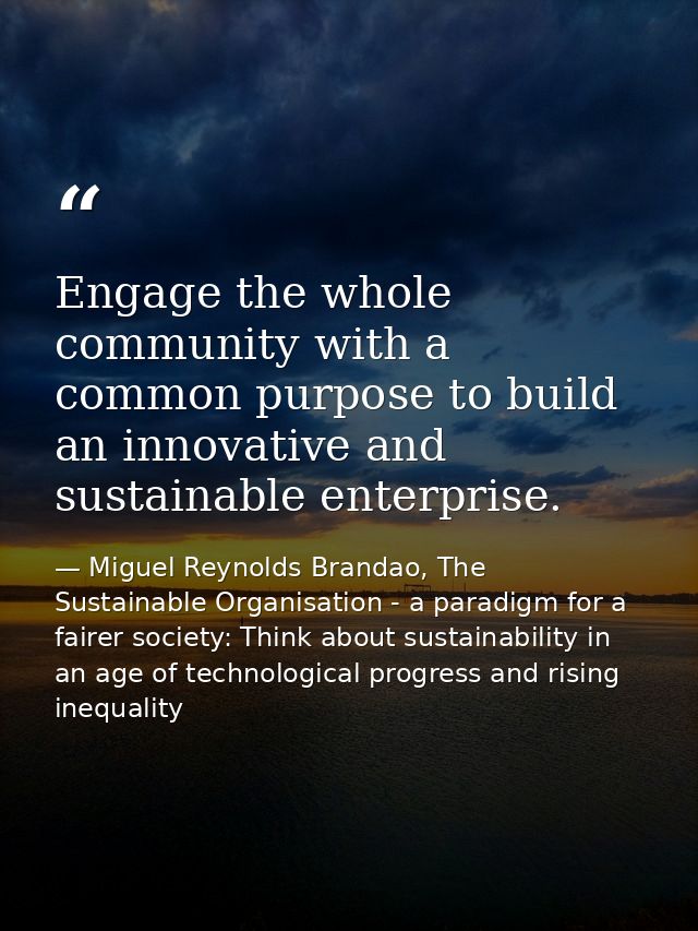 Engage the whole community with a common purpose to build an innovative and sustainable enterprise. — Miguel Reynolds Brandao, The Sustainable Organisation - a paradigm for a fairer society: Think about sustainability in an age of technological progress and rising inequality