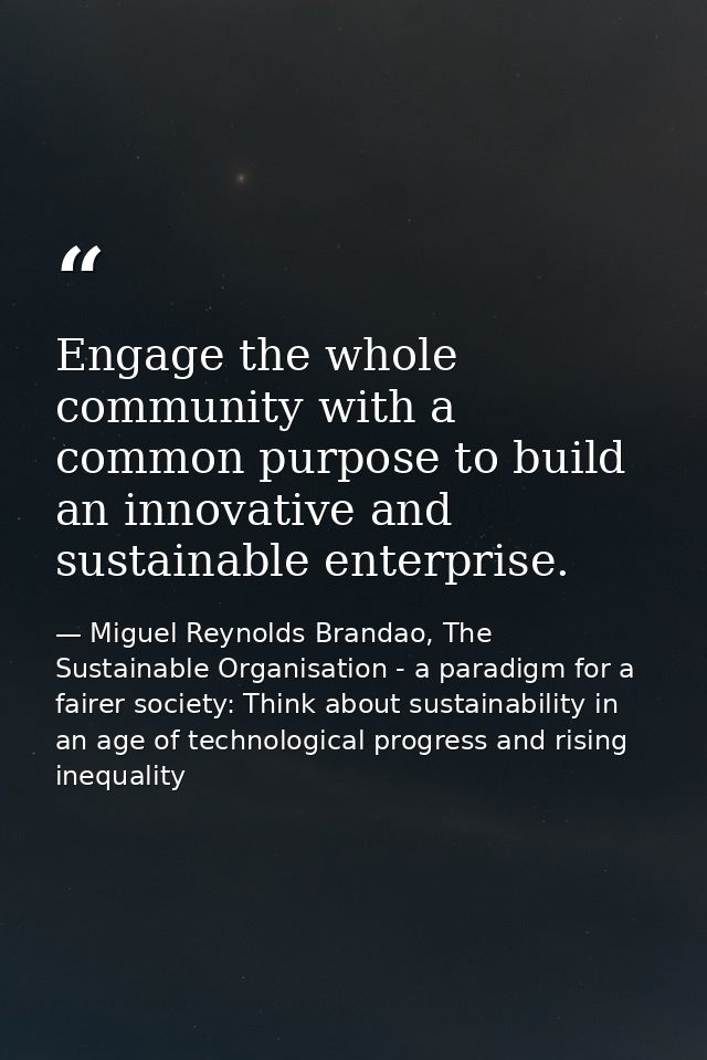 Engage the whole community with a common purpose to build an innovative and sustainable enterprise. — Miguel Reynolds Brandao, The Sustainable Organisation - a paradigm for a fairer society: Think about sustainability in an age of technological progress and rising inequality