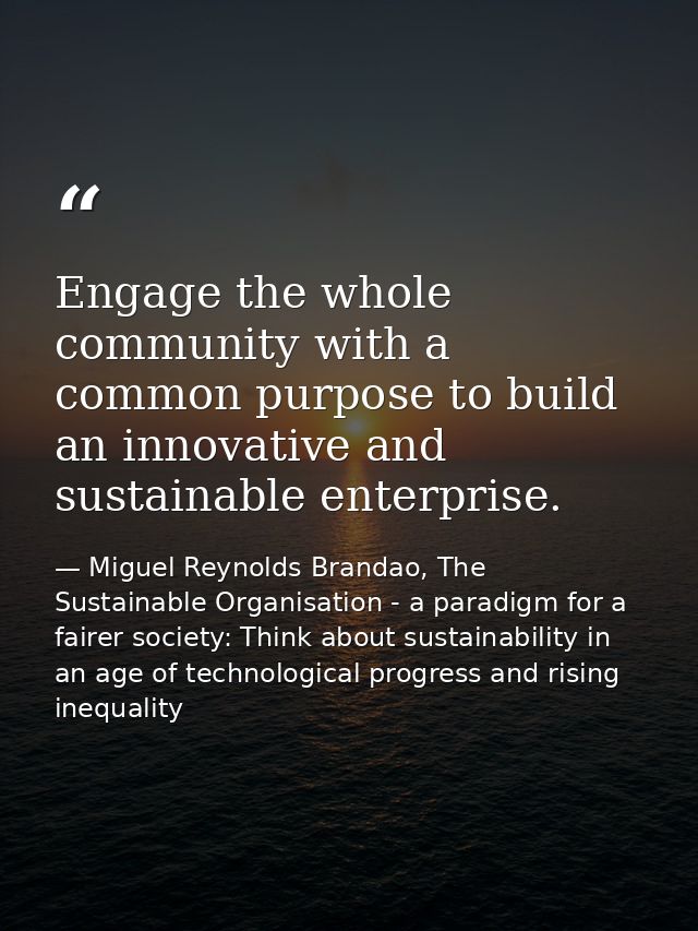 Engage the whole community with a common purpose to build an innovative and sustainable enterprise. — Miguel Reynolds Brandao, The Sustainable Organisation - a paradigm for a fairer society: Think about sustainability in an age of technological progress and rising inequality
